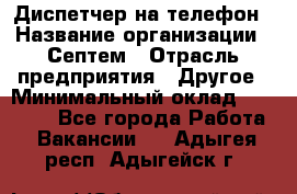 Диспетчер на телефон › Название организации ­ Септем › Отрасль предприятия ­ Другое › Минимальный оклад ­ 23 000 - Все города Работа » Вакансии   . Адыгея респ.,Адыгейск г.